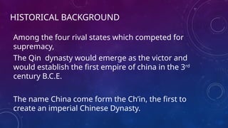 HISTORICAL BACKGROUND
Among the four rival states which competed for
supremacy,
The Qin dynasty would emerge as the victor and
would establish the first empire of china in the 3rd
century B.C.E.
The name China come form the Ch’in, the first to
create an imperial Chinese Dynasty.
 