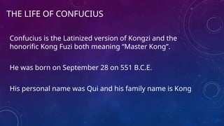 THE LIFE OF CONFUCIUS
Confucius is the Latinized version of Kongzi and the
honorific Kong Fuzi both meaning “Master Kong”.
He was born on September 28 on 551 B.C.E.
His personal name was Qui and his family name is Kong
 