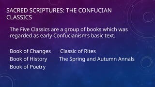 SACRED SCRIPTURES: THE CONFUCIAN
CLASSICS
The Five Classics are a group of books which was
regarded as early Confucianism’s basic text.
Book of Changes Classic of Rites
Book of History The Spring and Autumn Annals
Book of Poetry
 