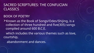 SACRED SCRIPTURES: THE CONFUCIAN
CLASSICS
BOOK OF POETRY
Known as the Book of Songs/Odes/Shijing, is a
collection of three hundred and five(305) songs
compiled around 600 B.C.E.
which includes the various themes such as love,
courtship,
abandonment and dances.
 