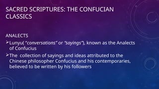 SACRED SCRIPTURES: THE CONFUCIAN
CLASSICS
ANALECTS
Lunyu( “conversations” or “sayings”), known as the Analects
of Confucius
The collection of sayings and ideas attributed to the
Chinese philosopher Confucius and his contemporaries,
believed to be written by his followers
 