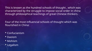 This is known as the hundred schools of thought , which was
characterized by the struggle to impose social order in china
through philosophical teachings of great Chinese thinkers.
Four of the most influencial schools of thought which was
flourished in China:
 Confucianism
 Daoism
 Mohism
 Legalism
 
