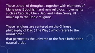 These school of thoughts , together with elements of
Mahayana Buddhism and new religious movements
such as Cao Dai, Chen Dao, and Falun Gong, all
make up to the Daoic religions.
These religions are centered on the Chinese
philosophy of Dao ( The Way ) which refers to the
moral order
that permeates the universe or the force behind the
natural order.
 