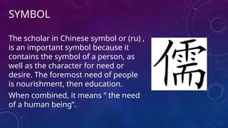 SYMBOL
The scholar in Chinese symbol or (ru) ,
is an important symbol because it
contains the symbol of a person, as
well as the character for need or
desire. The foremost need of people
is nourishment, then education.
When combined, it means “ the need
of a human being”.
 