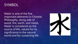 SYMBOL
Water is one of the five
important elements in Chinese
Philosophy, along side of
wood, fire, earth, and metal.
Water is considered as the
source of life, valued for its
significance in the natural
world and for sustaining life.
 