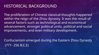HISTORICAL BACKGROUND
The proliferation of Chinese classical thoughts happened
within the reign of the Zhou dynasty. It was the result of
several factors such as technological and economical
advancement, stronger political units, political and social
improvements, and even military development.
Confucianism emerged during the Eastern Zhou Dynasty
(771- 256 B.C.E)
 