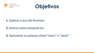 Objetivos
1. Explicar o que são Promises
2. Ensinar como manipulá-las
3. Apresentar as palavras-chave “async” e “await”
 