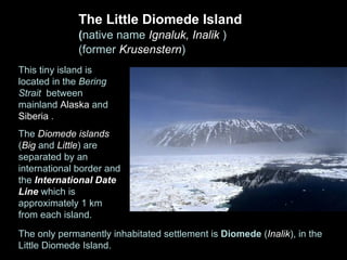 The Little Diomede Island
              (native name Ignaluk, Inalik )
              (former Krusenstern)
This tiny island is
located in the Bering
Strait between
mainland Alaska and
Siberia .
 The Diomede Islands consist of two rocky islands
The Diomede islands
(Big and Little) are
separated by an
international border and
the International Date
Line which is
approximately 1 km
from each island.
The only permanently inhabitated settlement is Diomede (Inalik), in the
Little Diomede Island.
 