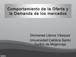 Comportamiento de la Oferta y
la Demanda de los mercados
Diomenes Llanos Vásquez
Universidad Católica Santo
Toribio de Mogrovejo
 