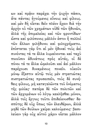 ων καὶ πρᾷον παρέχει τὴν ψυχὴν πᾶσιν,
ἅτε πάντας ἡγούμενος εὔνους καὶ φίλους.
καὶ μὲν δὴ οἴεται δεῖν πλέον ἔχειν διὰ τὴν
ἀρχὴν οὐ τῶν χρημάτων οὐδὲ τῶν ἡδονῶν,
ἀλλὰ τῆς ἐπιμελείας καὶ τῶν φροντίδων·
ὥστε καὶ φιλόπονος μᾶλλόν ἐστιν ἢ πολλοὶ
τῶν ἄλλων φιλήδονοι καὶ φιλοχρήματοι.
ἐπίσταται γὰρ ὅτι αἱ μὲν ἡδοναὶ τοὺς ἀεὶ
συνόντας τά τε ἄλλα λυμαίνονται καὶ ταχὺ
ποιοῦσιν ἀδυνάτους πρὸς αὑτάς, οἱ δὲ
πόνοι τά τε ἄλλα ὠφελοῦσι καὶ ἀεὶ μᾶλλον
παρέχουσι δυναμένους πονεῖν. οὐκοῦν
μόνῳ ἔξεστιν αὐτῷ τοὺς μὲν στρατιώτας
συστρατιώτας προσειπεῖν, τοὺς δὲ συνή-
θεις φίλους, μὴ καταγελῶντα τοῦ ὀνόματος
τῆς φιλίας· πατέρα δὲ τῶν πολιτῶν καὶ
τῶν ἀρχομένων οὐ λόγῳ κεκλῆσθαι μόνον,
ἀλλὰ τοῖς ἔργοις τοῦτο ἐπιδείκνυσθαι· δε-
σπότης δὲ οὐχ ὅπως τῶν ἐλευθέρων, ἀλλὰ
μηδὲ τῶν δούλων χαίρει καλούμενος· βασι-
λεύειν γὰρ οὐχ αὑτοῦ χάριν οἴεται μᾶλλον
10
 