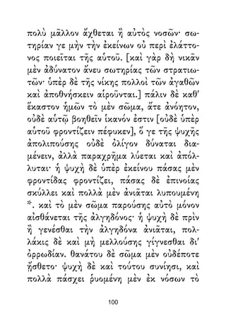 πολὺ μᾶλλον ἄχθεται ἢ αὐτὸς νοσῶν· σω-
τηρίαν γε μὴν τὴν ἐκείνων οὐ περὶ ἐλάττο-
νος ποιεῖται τῆς αὑτοῦ. [καὶ γὰρ δὴ νικᾶν
μὲν ἀδύνατον ἄνευ σωτηρίας τῶν στρατιω-
τῶν· ὑπὲρ δὲ τῆς νίκης πολλοὶ τῶν ἀγαθῶν
καὶ ἀποθνήσκειν αἱροῦνται.] πάλιν δὲ καθ'
ἕκαστον ἡμῶν τὸ μὲν σῶμα, ἅτε ἀνόητον,
οὐδὲ αὑτῷ βοηθεῖν ἱκανόν ἐστιν [οὐδὲ ὑπὲρ
αὑτοῦ φροντίζειν πέφυκεν], ὅ γε τῆς ψυχῆς
ἀπολιπούσης οὐδὲ ὀλίγον δύναται δια-
μένειν, ἀλλὰ παραχρῆμα λύεται καὶ ἀπόλ-
λυται· ἡ ψυχὴ δὲ ὑπὲρ ἐκείνου πάσας μὲν
φροντίδας φροντίζει, πάσας δὲ ἐπινοίας
σκύλλει καὶ πολλὰ μὲν ἀνιᾶται λυπουμένη
*. καὶ τὸ μὲν σῶμα παρούσης αὐτὸ μόνον
αἰσθάνεται τῆς ἀλγηδόνος· ἡ ψυχὴ δὲ πρὶν
ἢ γενέσθαι τὴν ἀλγηδόνα ἀνιᾶται, πολ-
λάκις δὲ καὶ μὴ μελλούσης γίγνεσθαι δι'
ὀρρωδίαν. θανάτου δὲ σῶμα μὲν οὐδέποτε
ᾔσθετο· ψυχὴ δὲ καὶ τούτου συνίησι, καὶ
πολλὰ πάσχει ῥυομένη μὲν ἐκ νόσων τὸ
100
 