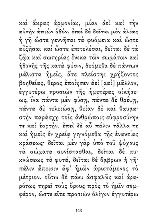 καὶ ἄκρας ἁρμονίας, μίαν ἀεὶ καὶ τὴν
αὐτὴν ἀπιὼν ὁδόν. ἐπεὶ δὲ δεῖται μὲν ἀλέας
ἡ γῆ ὥστε γεννῆσαι τὰ φυόμενα καὶ ὥστε
αὐξῆσαι καὶ ὥστε ἐπιτελέσαι, δεῖται δὲ τὰ
ζῷα καὶ σωτηρίας ἕνεκα τῶν σωμάτων καὶ
ἡδονῆς τῆς κατὰ φύσιν, δεόμεθα δὲ πάντων
μάλιστα ἡμεῖς, ἅτε πλείστης χρῄζοντες
βοηθείας, θέρος ἐποίησεν ἀεὶ [καὶ] μᾶλλον,
ἐγγυτέρω προσιὼν τῆς ἡμετέρας οἰκήσε-
ως, ἵνα πάντα μὲν φύσῃ, πάντα δὲ θρέψῃ,
πάντα δὲ τελειώσῃ, θείαν δὲ καὶ θαυμα-
στὴν παράσχῃ τοῖς ἀνθρώποις εὐφροσύνην
τε καὶ ἑορτήν. ἐπεὶ δὲ αὖ πάλιν τἄλλα τε
καὶ ἡμεῖς ἐν χρείᾳ γιγνόμεθα τῆς ἐναντίας
κράσεως· δεῖται μὲν γὰρ ὑπὸ τοῦ ψύχους
τὰ σώματα συνίστασθαι, δεῖται δὲ πυ-
κνώσεως τὰ φυτά, δεῖται δὲ ὄμβρων ἡ γῆ·
πάλιν ἄπεισιν ἀφ' ἡμῶν ἀφιστάμενος τὸ
μέτριον. οὕτω δὲ πάνυ ἀσφαλῶς καὶ ἀρα-
ρότως τηρεῖ τοὺς ὅρους πρὸς τὸ ἡμῖν συμ-
φέρον, ὥστε εἴτε προσιὼν ὀλίγον ἐγγυτέρω
103
 