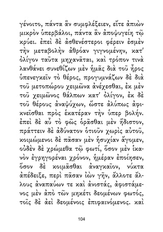γένοιτο, πάντα ἂν συμφλέξειεν, εἴτε ἀπιὼν
μικρὸν ὑπερβάλοι, πάντα ἂν ἀποψυγείη τῷ
κρύει. ἐπεὶ δὲ ἀσθενέστεροι φέρειν ἐσμὲν
τὴν μεταβολὴν ἀθρόαν γιγνομένην, κατ'
ὀλίγον ταῦτα μηχανᾶται, καὶ τρόπον τινὰ
λανθάνει συνεθίζων μὲν ἡμᾶς διὰ τοῦ ἦρος
ὑπενεγκεῖν τὸ θέρος, προγυμνάζων δὲ διὰ
τοῦ μετοπώρου χειμῶνα ἀνέχεσθαι, ἐκ μὲν
τοῦ χειμῶνος θάλπων κατ' ὀλίγον, ἐκ δὲ
τοῦ θέρους ἀναψύχων, ὥστε ἀλύπως ἀφι-
κνεῖσθαι πρὸς ἑκατέραν τὴν ὑπερ βολήν.
ἐπεὶ δὲ αὖ τὸ φῶς ὁρᾶσθαι μὲν ἥδιστον,
πράττειν δὲ ἀδύνατον ὁτιοῦν χωρὶς αὐτοῦ,
κοιμώμενοι δὲ πᾶσαν μὲν ἡσυχίαν ἄγομεν,
οὐδὲν δὲ χρώμεθα τῷ φωτί, ὅσον μὲν ἱκα-
νὸν ἐγρηγορέναι χρόνον, ἡμέραν ἐποίησεν,
ὅσον δὲ κοιμᾶσθαι ἀναγκαῖον, νύκτα
ἀπέδειξε, περὶ πᾶσαν ἰὼν γῆν, ἄλλοτε ἄλ-
λους ἀναπαύων τε καὶ ἀνιστάς, ἀφιστάμε-
νος μὲν ἀπὸ τῶν μηκέτι δεομένων φωτός,
τοῖς δὲ ἀεὶ δεομένοις ἐπιφαινόμενος. καὶ
104
 