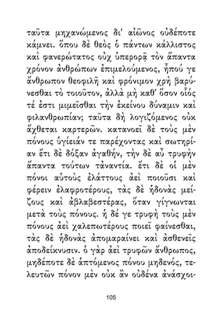 ταῦτα μηχανώμενος δι' αἰῶνος οὐδέποτε
κάμνει. ὅπου δὲ θεὸς ὁ πάντων κάλλιστος
καὶ φανερώτατος οὐχ ὑπερορᾷ τὸν ἅπαντα
χρόνον ἀνθρώπων ἐπιμελούμενος, ἦπού γε
ἄνθρωπον θεοφιλῆ καὶ φρόνιμον χρὴ βαρύ-
νεσθαι τὸ τοιοῦτον, ἀλλὰ μὴ καθ' ὅσον οἷός
τέ ἐστι μιμεῖσθαι τὴν ἐκείνου δύναμιν καὶ
φιλανθρωπίαν; ταῦτα δὴ λογιζόμενος οὐκ
ἄχθεται καρτερῶν. κατανοεῖ δὲ τοὺς μὲν
πόνους ὑγίειάν τε παρέχοντας καὶ σωτηρί-
αν ἔτι δὲ δόξαν ἀγαθήν, τὴν δὲ αὖ τρυφὴν
ἅπαντα τούτων τἀναντία. ἔτι δὲ οἱ μὲν
πόνοι αὑτοὺς ἐλάττους ἀεὶ ποιοῦσι καὶ
φέρειν ἐλαφροτέρους, τὰς δὲ ἡδονὰς μεί-
ζους καὶ ἀβλαβεστέρας, ὅταν γίγνωνται
μετὰ τοὺς πόνους. ἡ δέ γε τρυφὴ τοὺς μὲν
πόνους ἀεὶ χαλεπωτέρους ποιεῖ φαίνεσθαι,
τὰς δὲ ἡδονὰς ἀπομαραίνει καὶ ἀσθενεῖς
ἀποδείκνυσιν. ὁ γὰρ ἀεὶ τρυφῶν ἄνθρωπος,
μηδέποτε δὲ ἁπτόμενος πόνου μηδενός, τε-
λευτῶν πόνον μὲν οὐκ ἂν οὐδένα ἀνάσχοι-
105
 