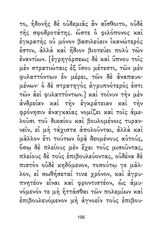 το, ἡδονῆς δὲ οὐδεμιᾶς ἂν αἴσθοιτο, οὐδὲ
τῆς σφοδροτάτης. ὥστε ὁ φιλόπονος καὶ
ἐγκρατὴς οὐ μόνον βασιλεύειν ἱκανώτερός
ἐστιν, ἀλλὰ καὶ ἥδιον βιοτεύει πολὺ τῶν
ἐναντίων. [ἐγρηγόρσεως δὲ καὶ ὕπνου τοῖς
μὲν στρατιώταις ἐξ ἴσου μέτεστι, τῶν μὲν
φυλαττόντων ἐν μέρει, τῶν δὲ ἀναπαυο-
μένων· ὁ δὲ στρατηγὸς ἀγρυπνότερός ἐστι
τῶν ἀεὶ φυλαττόντων.] καὶ τοίνυν τὴν μὲν
ἀνδρείαν καὶ τὴν ἐγκράτειαν καὶ τὴν
φρόνησιν ἀναγκαίας νομίζει καὶ τοῖς ἀμε-
λοῦσι τοῦ δικαίου καὶ βουλομένοις τυραν-
νεῖν, εἰ μὴ τάχιστα ἀπολοῦνται, ἀλλὰ καὶ
μᾶλλον ἔτι τούτων ὁρᾷ δεομένους αὐτούς,
ὅσῳ δὲ πλείους μὲν ἔχει τοὺς μισοῦντας,
πλείους δὲ τοὺς ἐπιβουλεύοντας, οὐδένα δὲ
πιστὸν οὐδὲ κηδόμενον, τοσούτῳ γε μᾶλ-
λον, εἰ σωθήσεταί τινα χρόνον, καὶ ἀγρυ-
πνητέον εἶναι καὶ φροντιστέον, ὡς ἀμυ-
νόμενόν τε μὴ ἡττᾶσθαι τῶν πολεμίων καὶ
ἐπιβουλευόμενον μὴ ἀγνοεῖν τοὺς ἐπιβου-
106
 