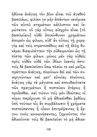 ἡδίονα ἀνάγκη τὸν βίον εἶναι τοῦ ἀγαθοῦ
βασιλέως. φιλίαν γε μὴν ἁπάντων νενόμικε
τῶν αὑτοῦ κτημάτων κάλλιστον καὶ ἱε-
ρώτατον. οὐ γὰρ οὕτως αἰσχρὸν εἶναι [τὸ
βασιλεύειν] οὐδὲ ἐπικίνδυνον χρημάτων
ἀπορεῖν ὡς φίλων, οὐδ' ἂν οὕτως τῇ χορη-
γίᾳ καὶ τοῖς στρατοπέδοις καὶ τῇ ἄλλῃ δυ-
νάμει διαφυλάττειν τὴν εὐδαιμονίαν ὡς τῇ
πίστει τῶν φίλων. μόνος μὲν γὰρ οὐδεὶς
πρὸς οὐδὲν οὐδὲ τῶν ἰδίων ἱκανός ἐστι·
τοῖς δὲ βασιλεῦσιν ὅσῳ πλείω τε καὶ μείζω
πράττειν ἀνάγκη, πλειόνων δεῖ καὶ τῶν συ-
νεργούντων καὶ μετ' εὐνοίας πλείονος.
ἀνάγκη γὰρ τὰ μέγιστα καὶ σπουδαιότατα
τῶν πραγμάτων ἢ πιστεύειν ἑτέροις ἢ
προΐεσθαι. καὶ τοίνυν τοῖς μὲν ἰδιώταις οἱ
νόμοι παρέχουσι τὸ μὴ ἀδικεῖσθαι ῥᾳδίως
ὑπὸ τούτων οἷς ἂν συμβάλωσιν ἢ χρήματα
πιστεύσαντες ἢ οἶκον ἐπιτρέψαντες ἢ ἔρ-
γου τινὸς κοινωνήσαντες, ζημιοῦντες τὸν
ἀδικοῦντα· τοῖς δὲ βασιλεῦσι τὸ μὴ ἀδικε-
108
 