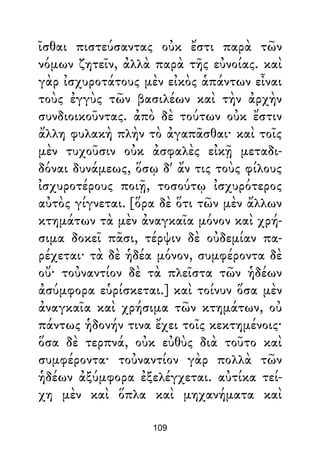 ῖσθαι πιστεύσαντας οὐκ ἔστι παρὰ τῶν
νόμων ζητεῖν, ἀλλὰ παρὰ τῆς εὐνοίας. καὶ
γὰρ ἰσχυροτάτους μὲν εἰκὸς ἁπάντων εἶναι
τοὺς ἐγγὺς τῶν βασιλέων καὶ τὴν ἀρχὴν
συνδιοικοῦντας. ἀπὸ δὲ τούτων οὐκ ἔστιν
ἄλλη φυλακὴ πλὴν τὸ ἀγαπᾶσθαι· καὶ τοῖς
μὲν τυχοῦσιν οὐκ ἀσφαλὲς εἰκῇ μεταδι-
δόναι δυνάμεως, ὅσῳ δ' ἄν τις τοὺς φίλους
ἰσχυροτέρους ποιῇ, τοσούτῳ ἰσχυρότερος
αὐτὸς γίγνεται. [ὅρα δὲ ὅτι τῶν μὲν ἄλλων
κτημάτων τὰ μὲν ἀναγκαῖα μόνον καὶ χρή-
σιμα δοκεῖ πᾶσι, τέρψιν δὲ οὐδεμίαν πα-
ρέχεται· τὰ δὲ ἡδέα μόνον, συμφέροντα δὲ
οὔ· τοὐναντίον δὲ τὰ πλεῖστα τῶν ἡδέων
ἀσύμφορα εὑρίσκεται.] καὶ τοίνυν ὅσα μὲν
ἀναγκαῖα καὶ χρήσιμα τῶν κτημάτων, οὐ
πάντως ἡδονήν τινα ἔχει τοῖς κεκτημένοις·
ὅσα δὲ τερπνά, οὐκ εὐθὺς διὰ τοῦτο καὶ
συμφέροντα· τοὐναντίον γὰρ πολλὰ τῶν
ἡδέων ἀξύμφορα ἐξελέγχεται. αὐτίκα τεί-
χη μὲν καὶ ὅπλα καὶ μηχανήματα καὶ
109
 