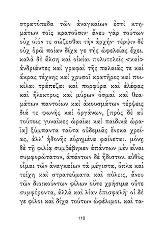 στρατόπεδα τῶν ἀναγκαίων ἐστὶ κτη-
μάτων τοῖς κρατοῦσιν· ἄνευ γὰρ τούτων
οὐχ οἷόν τε σώζεσθαι τὴν ἀρχήν· τέρψιν δὲ
οὐχ ὁρῶ ποίαν δίχα γε τῆς ὠφελείας ἔχει.
καλὰ δὲ ἄλση καὶ οἰκίαι πολυτελεῖς <καὶ>
ἀνδριάντες καὶ γραφαὶ τῆς παλαιᾶς τε καὶ
ἄκρας τέχνης καὶ χρυσοῖ κρατῆρες καὶ ποι-
κίλαι τράπεζαι καὶ πορφύρα καὶ ἐλέφας
καὶ ἤλεκτρος καὶ μύρων ὀσμαὶ καὶ θεα-
μάτων παντοίων καὶ ἀκουσμάτων τέρψεις
διά τε φωνῆς καὶ ὀργάνων, [πρὸς δὲ αὖ
τούτοις γυναῖκες ὡραῖαι καὶ παιδικὰ ὡρα-
ῖα] ξύμπαντα ταῦτα οὐδεμιᾶς ἕνεκα χρεί-
ας, ἀλλ' ἡδονῆς εὑρημένα φαίνεται. μόνῃ
δὲ τῇ φιλίᾳ συμβέβηκεν ἁπάντων μὲν εἶναι
συμφορώτατον, ἁπάντων δὲ ἥδιστον. εὐθὺς
οἶμαι τῶν ἀναγκαίων τὰ μέγιστα, ὅπλα καὶ
τείχη καὶ στρατεύματα καὶ πόλεις, ἄνευ
τῶν διοικούντων φίλων οὔτε χρήσιμα οὔτε
συμφέροντα, ἀλλὰ καὶ λίαν ἐπισφαλῆ· οἱ δέ
γε φίλοι καὶ δίχα τούτων ὠφέλιμοι. καὶ τα-
110
 