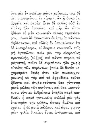 ῦτα μὲν ἐν πολέμῳ μόνον χρήσιμα, τοῖς δὲ
ἀεὶ βιωσομένοις ἐν εἰρήνῃ, ἂν ᾖ δυνατόν,
ἀχρεῖα καὶ βαρέα· ἄνευ δὲ φιλίας οὐδ' ἐν
εἰρήνῃ ζῆν ἀσφαλές. καὶ μὴν ὧν εἶπον
ἡδέων τὸ μὲν κοινωνεῖν φίλοις τερπνότε-
ρον, μόνον δὲ ἀπολαύειν ἐν ἐρημίᾳ πάντων
ἀηδέστατον, καὶ οὐδεὶς ἂν ὑπομείνειεν· ἔτι
δὲ λυπηρότερον, εἰ δεήσειε κοινωνεῖν τοῖς
μὴ ἀγαπῶσιν. ποία μὲν γὰρ εὐφροσύνη
προσφιλής, (εἰ [μὴ] καὶ πάντα παρείη τὰ
μέγιστα), ποῖον δὲ συμπόσιον ἡδὺ χωρὶς
εὐνοίας τῶν παρόντων; [ποία δὲ θυσία κε-
χαρισμένη θεοῖς ἄνευ τῶν συνευωχου-
μένων;] οὐ γὰρ καὶ τὰ ἀφροδίσια ταῦτα
ἥδιστα καὶ ἀνυβριστότατα ὅσα γίγνεται
μετὰ φιλίας τῶν συνόντων καὶ ὅσα μαστεύ-
ουσιν εὔνοιαν ἀνθρώποις ἐπῆλθε παρὰ παι-
δικῶν ἢ παρὰ γυναικῶν; πολλαὶ μὲν γὰρ
ἐπωνυμίαι τῆς φιλίας, ὥσπερ ἀμέλει καὶ
χρεῖαι· ἡ δὲ μετὰ κάλλους καὶ ὥρας γιγνο-
μένη φιλία δικαίως ἔρως ὠνόμασται, καὶ
111
 