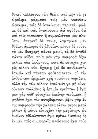 δοκεῖ κάλλιστος τῶν θεῶν. καὶ μὴν τά γε
ὠφέλιμα φάρμακα τοῖς μὲν νοσοῦσιν
ὠφέλιμα, τοῖς δὲ ὑγιαίνουσι περιττά. φιλί-
ας δὲ καὶ τοῖς ὑγιαίνουσιν ἀεὶ σφόδρα δεῖ
καὶ τοῖς νοσοῦσιν· ἣ συμφυλάττει μὲν πλο-
ῦτον, ἐπαρκεῖ δὲ πενίᾳ, λαμπρύνει μὲν
δόξαν, ἀμαυροῖ δὲ ἀδοξίαν. μόνον δὲ τοῦτο
τὰ μὲν δυσχερῆ πάντα μειοῖ, τὰ δὲ ἀγαθὰ
πάντα αὔξει. ποία μὲν γὰρ συμφορὰ δίχα
φιλίας οὐκ ἀφόρητος, ποία δὲ εὐτυχία χω-
ρὶς φίλων οὐκ ἄχαρις; [εἰ δὲ σκυθρωπὸν
ἐρημία καὶ πάντων φοβερώτατον, οὐ τὴν
ἀνθρώπων ἐρημίαν χρὴ τοιοῦτον νομίζειν,
ἀλλὰ τὴν τῶν φίλων· ἐπεὶ τῶν γε μὴ εὐνο-
ούντων πολλάκις ἡ ἐρημία κρείττων.] ἐγὼ
μὲν γὰρ οὐδ' εὐτυχίαν ἐκείνην νενόμικα, ἣ
μηδένα ἔχει τὸν συνηδόμενον. ῥᾷον γὰρ ἄν
τις συμφορὰν τὴν χαλεπωτάτην φέροι μετὰ
φίλων ἢ μόνος εὐτυχίαν τὴν μεγίστην. ὡς
ἐκεῖνον ἀθλιώτατον ἐγὼ κρίνω δικαίως ὃς
ἐν μὲν ταῖς συμφοραῖς πλείστους ἔχει τοὺς
112
 