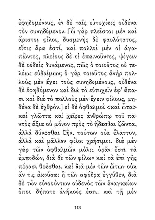 ἐφηδομένους, ἐν δὲ ταῖς εὐτυχίαις οὐδένα
τὸν συνηδόμενον. [ᾧ γὰρ πλεῖστοι μὲν καὶ
ἄριστοι φίλοι, δυσμενὴς δὲ φαυλότατος,
εἴτις ἄρα ἐστί, καὶ πολλοὶ μὲν οἱ ἀγα-
πῶντες, πλείους δὲ οἱ ἐπαινοῦντες, ψέγειν
δὲ οὐδεὶς δυνάμενος, πῶς ὁ τοιοῦτος οὐ τε-
λέως εὐδαίμων; ὁ γὰρ τοιοῦτος ἀνὴρ πολ-
λοὺς μὲν ἔχει τοὺς συνηδομένους, οὐδένα
δὲ ἐφηδόμενον καὶ διὰ τὸ εὐτυχεῖν ἐφ' ἅπα-
σι καὶ διὰ τὸ πολλοὺς μὲν ἔχειν φίλους, μη-
δένα δὲ ἐχθρόν.] εἰ δὲ ὀφθαλμοὶ <καὶ ὦτα>
καὶ γλῶττα καὶ χεῖρες ἀνθρώπῳ τοῦ πα-
ντὸς ἄξια οὐ μόνον πρὸς τὸ ἥδεσθαι ζῶντα,
ἀλλὰ δύνασθαι ζῆν, τούτων οὐκ ἔλαττον,
ἀλλὰ καὶ μᾶλλον φίλοι χρήσιμοι. διὰ μὲν
γὰρ τῶν ὀφθαλμῶν μόλις ὁρᾶν ἔστι τὰ
ἐμποδών, διὰ δὲ τῶν φίλων καὶ τὰ ἐπὶ γῆς
πέρασι θεᾶσθαι. καὶ διὰ μὲν τῶν ὤτων οὐκ
ἄν τις ἀκούσαι ἢ τῶν σφόδρα ἐγγύθεν, διὰ
δὲ τῶν εὐνοούντων οὐδενὸς τῶν ἀναγκαίων
ὅπου δήποτε ἀνήκοός ἐστι. καὶ τῇ μὲν
113
 