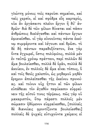γλώττῃ μόνοις τοῖς παροῦσι σημαίνει, καὶ
ταῖς χερσίν, εἰ καὶ σφόδρα εἴη καρτερός,
οὐκ ἂν ἐργάσαιτο πλεῖον ἔργον ἢ δύ' ἀν-
δρῶν· διὰ δὲ τῶν φίλων δύναται καὶ πᾶσιν
ἀνθρώποις διαλέγεσθαι καὶ πάντων ἔργων
ἐφικνεῖσθαι. οἱ γὰρ εὐνοοῦντες πάντα ἐκεί-
νῳ συμφέροντα καὶ λέγουσι καὶ δρῶσι. τὸ
δὲ δὴ πάντων παραδοξότατον, ἕνα γὰρ
ὄντα ἐγχωρεῖ, ὅστις πολύφιλος, πολλὰ μὲν
ἐν ταὐτῷ χρόνῳ πράττειν, περὶ πολλῶν δὲ
ἅμα βουλεύεσθαι, πολλὰ δὲ ὁρᾶν, πολλὰ δὲ
ἀκούειν, ἐν πολλοῖς δὲ ἅμα εἶναι τόποις, ὃ
καὶ τοῖς θεοῖς χαλεπόν, ὡς μηδαμοῦ μηδὲν
ἔρημον ἀπολείπεσθαι τῆς ἐκείνου προνοί-
ας. καὶ τοίνυν οὐχ ἧττον αἱ τῶν φίλων
εὐπάθειαι τὸν ἀγαθὸν πεφύκασιν εὐφραί-
νειν τῆς αὐτοῦ τινος τέρψεως. πῶς γὰρ οὐ
μακαριστόν, ὅτῳ πάρεστι πολλοῖς μὲν
σώμασιν ἡδόμενον εὐφραίνεσθαι, [πολλαῖς
δὲ διανοίαις φροντίζοντα βουλεύεσθαι]
πολλαῖς δὲ ψυχαῖς εὐτυχοῦντα χαίρειν; εἰ
114
 