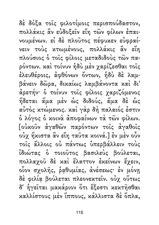 δὲ δόξα τοῖς φιλοτίμοις περισπούδαστον,
πολλάκις ἂν εὐδοξεῖν εἴη τῶν φίλων ἐπαι-
νουμένων. εἰ δὲ πλοῦτος πέφυκεν εὐφραί-
νειν τοὺς κτωμένους, πολλάκις ἂν εἴη
πλούσιος ὁ τοῖς φίλοις μεταδιδοὺς τῶν πα-
ρόντων. καὶ τοίνυν ἡδὺ μὲν χαρίζεσθαι τοῖς
ἐλευθέροις, ἀφθόνων ὄντων, ἡδὺ δὲ λαμ-
βάνειν δῶρα, δικαίως λαμβάνοντα καὶ δι'
ἀρετήν· ὁ τοίνυν τοῖς φίλοις χαριζόμενος
ἥδεται ἅμα μὲν ὡς διδούς, ἅμα δὲ ὡς
αὐτὸς κτώμενος. καὶ γὰρ δὴ παλαιός ἐστιν
ὁ λόγος ὁ κοινὰ ἀποφαίνων τὰ τῶν φίλων.
[οὐκοῦν ἀγαθῶν παρόντων τοῖς ἀγαθοῖς
οὐχ ἥκιστα ἂν εἴη ταῦτα κοινά.] ἐν μὲν οὖν
τοῖς ἄλλοις οὐ πάντως ὑπερβάλλειν τοὺς
ἰδιώτας ὁ τοιοῦτος βασιλεὺς βούλεται,
πολλαχοῦ δὲ καὶ ἔλαττον ἐκείνων ἔχειν,
οἷον σχολῆς, ῥᾳθυμίας, ἀνέσεως· ἐν μόνῃ
δὲ φιλίᾳ βούλεται πλεονεκτεῖν. οὐχ οὕτως
δ' ἡγεῖται μακάριον ὅτι ἔξεστι κεκτῆσθαι
καλλίστους μὲν ἵππους, κάλλιστα δὲ ὅπλα,
115
 