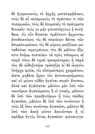 δὲ ἡγεμονικοὺς τὸ ἀρχῆς μεταλαμβάνειν,
τοὺς δὲ αὖ πολεμικοὺς τὸ πράττειν τι τῶν
πολεμικῶν, τοὺς δὲ ἐπιμελεῖς τὸ πράγματα
διοικεῖν· τούς γε μὴν φιλοστόργους ἡ συνή-
θεια. τίς οὖν δύναται <μᾶλλον> ἄρχοντας
ἀποδεικνύειν; τίς δὲ πλειόνων δεῖται τῶν
ἐπιμελουμένων; τίς δὲ κύριος μειζόνων με-
ταδοῦναι πραγμάτων; τίνι δὲ μᾶλλον ἔξε-
στιν ἑτέρῳ πιστεύειν τὰ πρὸς πόλεμον; αἱ
παρὰ τίνος δὲ τιμαὶ φανερώτεραι; ἡ παρὰ
τίνι δὲ εὐδοξοτέρα τράπεζα; εἰ δὲ ὠνητὸν
ὑπῆρχε φιλία, τίς εὐπορώτερος χρημάτων,
ὥστε μηδένα ἔχειν τὸν ἀντιποιησόμενον;
καὶ οὐ μόνον οὐδὲν ἡγεῖται ποιεῖν ἄτοπον,
ἀλλὰ καὶ ἀγάλλεται μᾶλλον μὲν ὑπὸ τῶν
νεωτέρων ἀγαπώμενος ἢ οἱ γονεῖς, μᾶλλον
δὲ ὑπὸ τῶν πρεσβυτέρων ἢ τοὺς παῖδας
ἀγαπῶσι, μᾶλλον δὲ ὑπὸ τῶν συνόντων ἢ
τοὺς ἐξ ἴσου συνόντας ἀγαπῶσι, μᾶλλον δὲ
ὑπὸ τῶν ἀκοῇ μόνον ἀκουόντων ἢ οἱ
σφόδρα ἐγγὺς ὄντες ἀγαπῶσι· φιλοσυγγε-
117
 