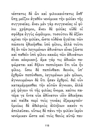 νέστατος δὲ ὢν καὶ φιλοικειότατος ἔσθ'
ὅπῃ μεῖζον ἀγαθὸν νενόμικε τὴν φιλίαν τῆς
συγγενείας. ἄνευ μὲν γὰρ συγγενείας οἱ φί-
λοι χρήσιμοι, ἄνευ δὲ φιλίας οὐδὲ οἱ
σφόδρα ἐγγὺς ὠφέλιμοι. τοσούτου δὲ ἀξίαν
κρίνει τὴν φιλίαν, ὥστε οὐδένα ἡγεῖται τῶν
πώποτε ἠδικῆσθαι ὑπὸ φίλου, ἀλλὰ τοῦτο
δὴ ἓν τῶν λεγομένων ἀδυνάτων εἶναι [ὥστε
καὶ παθεῖν ὑπὸ φίλου κακῶς τῶν ἀδυνάτων
εἶναι κέκρικεν]. ἅμα γάρ τις ἀδικῶν πε-
φώραται καὶ δῆλον πεποίηκεν ὅτι οὐκ ἦν
φίλος. ὅσοι δὲ πεπόνθασι δεινόν, ὑπ'
ἐχθρῶν πεπόνθασι, λεγομένων μὲν φίλων,
ἀγνοουμένων δὲ ὅτι ἦσαν ἐχθροί. δεῖ οὖν
καταμέμφεσθαι τὴν αὑτῶν ἄγνοιαν, ἀλλὰ
μὴ ψέγειν τὸ τῆς φιλίας ὄνομα. καίτοι πα-
τέρα γε ὄντα οὐκ ἀδύνατον υἱὸν ἀδικῆσαι
καὶ παῖδα περὶ τοὺς γονέας ἐξαμαρτεῖν·
ὁμοίως δὲ ἀδελφοὺς ἀλλήλων κακόν τι
ἀπολαῦσαι. οὕτως δὲ πάνυ τὴν φιλίαν ἱερὸν
νενόμικεν ὥστε καὶ τοὺς θεοὺς αὑτῷ πει-
118
 