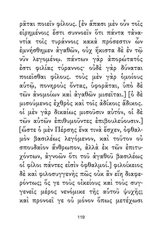 ρᾶται ποιεῖν φίλους. [ἐν ἅπασι μὲν οὖν τοῖς
εἰρημένοις ἔστι συννοεῖν ὅτι πάντα τἀνα-
ντία τοῖς τυράννοις κακὰ πρόσεστιν ὧν
ἐμνήσθημεν ἀγαθῶν, οὐχ ἥκιστα δὲ ἐν τῷ
νῦν λεγομένῳ. πάντων γὰρ ἀπορώτατός
ἐστι φιλίας τύραννος· οὐδὲ γὰρ δύναται
ποιεῖσθαι φίλους. τοὺς μὲν γὰρ ὁμοίους
αὑτῷ, πονηροὺς ὄντας, ὑφορᾶται, ὑπὸ δὲ
τῶν ἀνομοίων καὶ ἀγαθῶν μισεῖται.] [ὁ δὲ
μισούμενος ἐχθρὸς καὶ τοῖς ἀδίκοις ἄδικος.
οἱ μὲν γὰρ δικαίως μισοῦσιν αὐτόν, οἱ δὲ
τῶν αὐτῶν ἐπιθυμοῦντες ἐπιβουλεύουσιν.]
[ὥστε ὁ μὲν Πέρσης ἕνα τινὰ ἔσχεν, ὀφθαλ-
μὸν βασιλέως λεγόμενον, καὶ τοῦτον οὐ
σπουδαῖον ἄνθρωπον, ἀλλὰ ἐκ τῶν ἐπιτυ-
χόντων, ἀγνοῶν ὅτι τοῦ ἀγαθοῦ βασιλέως
οἱ φίλοι πάντες εἰσὶν ὀφθαλμοί.] φιλοίκειος
δὲ καὶ φιλοσυγγενὴς πῶς οὐκ ἂν εἴη διαφε-
ρόντως; ὅς γε τοὺς οἰκείους καὶ τοὺς συγ-
γενεῖς μέρος νενόμικε τῆς αὑτοῦ ψυχῆς;
καὶ προνοεῖ γε οὐ μόνον ὅπως μετέχωσι
119
 
