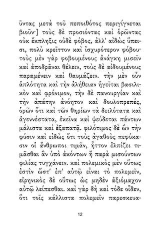 ῦντας μετὰ τοῦ πεποιθότος περιγίγνεται
βιοῦν·] τοὺς δὲ προσιόντας καὶ ὁρῶντας
οὐκ ἔκπληξις οὐδὲ φόβος, ἀλλ' αἰδὼς ὕπει-
σι, πολὺ κρεῖττον καὶ ἰσχυρότερον φόβου·
τοὺς μὲν γὰρ φοβουμένους ἀνάγκη μισεῖν
καὶ ἀποδρᾶναι θέλειν, τοὺς δὲ αἰδουμένους
παραμένειν καὶ θαυμάζειν. τὴν μὲν οὖν
ἁπλότητα καὶ τὴν ἀλήθειαν ἡγεῖται βασιλι-
κὸν καὶ φρόνιμον, τὴν δὲ πανουργίαν καὶ
τὴν ἀπάτην ἀνόητον καὶ δουλοπρεπές,
ὁρῶν ὅτι καὶ τῶν θηρίων τὰ δειλότατα καὶ
ἀγεννέστατα, ἐκεῖνα καὶ ψεύδεται πάντων
μάλιστα καὶ ἐξαπατᾷ. φιλότιμος δὲ ὢν τὴν
φύσιν καὶ εἰδὼς ὅτι τοὺς ἀγαθοὺς πεφύκα-
σιν οἱ ἄνθρωποι τιμᾶν, ἧττον ἐλπίζει τι-
μᾶσθαι ἂν ὑπὸ ἀκόντων ἢ παρὰ μισούντων
φιλίας τυγχάνειν. καὶ πολεμικὸς μὲν οὕτως
ἐστὶν ὥστ' ἐπ' αὐτῷ εἶναι τὸ πολεμεῖν,
εἰρηνικὸς δὲ οὕτως ὡς μηδὲν ἀξιόμαχον
αὐτῷ λείπεσθαι. καὶ γὰρ δὴ καὶ τόδε οἶδεν,
ὅτι τοῖς κάλλιστα πολεμεῖν παρεσκευα-
12
 