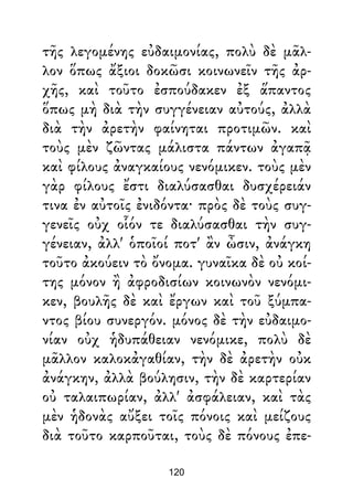 τῆς λεγομένης εὐδαιμονίας, πολὺ δὲ μᾶλ-
λον ὅπως ἄξιοι δοκῶσι κοινωνεῖν τῆς ἀρ-
χῆς, καὶ τοῦτο ἐσπούδακεν ἐξ ἅπαντος
ὅπως μὴ διὰ τὴν συγγένειαν αὐτούς, ἀλλὰ
διὰ τὴν ἀρετὴν φαίνηται προτιμῶν. καὶ
τοὺς μὲν ζῶντας μάλιστα πάντων ἀγαπᾷ
καὶ φίλους ἀναγκαίους νενόμικεν. τοὺς μὲν
γὰρ φίλους ἔστι διαλύσασθαι δυσχέρειάν
τινα ἐν αὐτοῖς ἐνιδόντα· πρὸς δὲ τοὺς συγ-
γενεῖς οὐχ οἷόν τε διαλύσασθαι τὴν συγ-
γένειαν, ἀλλ' ὁποῖοί ποτ' ἂν ὦσιν, ἀνάγκη
τοῦτο ἀκούειν τὸ ὄνομα. γυναῖκα δὲ οὐ κοί-
της μόνον ἢ ἀφροδισίων κοινωνὸν νενόμι-
κεν, βουλῆς δὲ καὶ ἔργων καὶ τοῦ ξύμπα-
ντος βίου συνεργόν. μόνος δὲ τὴν εὐδαιμο-
νίαν οὐχ ἡδυπάθειαν νενόμικε, πολὺ δὲ
μᾶλλον καλοκἀγαθίαν, τὴν δὲ ἀρετὴν οὐκ
ἀνάγκην, ἀλλὰ βούλησιν, τὴν δὲ καρτερίαν
οὐ ταλαιπωρίαν, ἀλλ' ἀσφάλειαν, καὶ τὰς
μὲν ἡδονὰς αὔξει τοῖς πόνοις καὶ μείζους
διὰ τοῦτο καρποῦται, τοὺς δὲ πόνους ἐπε-
120
 