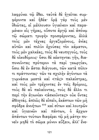λαφρύνει τῷ ἔθει. ταὐτὰ δὲ ἡγεῖται συμ-
φέροντα καὶ ἡδέα· ὁρᾷ γὰρ τοὺς μὲν
ἰδιώτας, εἰ μέλλουσιν ὑγιαίνειν καὶ παρα-
μένειν εἰς γῆρας, οὔποτε ἀργῷ καὶ ἀπόνῳ
τῷ σώματι τροφὴν προσφέροντας, ἀλλὰ
τοὺς μὲν τέχνας ἐργαζομένους, ἐνίας
αὐτῶν καὶ πολὺν ἐχούσας τὸν κάματον,
τοὺς μὲν χαλκέας, τοὺς δὲ ναυπηγούς, τοὺς
δὲ οἰκοδόμους· ὅσοι δὲ κέκτηνται γῆν, δια-
πονοῦντας πρότερον τὰ περὶ γεωργίαν,
ὅσοι δὲ ἐν ἄστει διάγουσι, τῶν κατὰ πόλιν
τι πράττοντας· τῶν τε σχολὴν ἀγόντων τὰ
γυμνάσια μεστὰ καὶ <τὰς> παλαίστρας,
καὶ τοὺς μὲν τρέχοντας ἐν τοῖς δρόμοις,
τοὺς δὲ αὖ παλαίοντας, τοὺς δὲ ἄλλο τι
περὶ τὴν ἀγωνίαν <ἀσκοῦντας> οὐκ ὄντας
ἀθλητάς. ἁπλῶς δὲ εἰπεῖν, ἑκάστων τῶν μὴ
σφόδρα ἀνοήτων ** καὶ σίτων καὶ λουτρῶν
καὶ ὑγιεινῶν καὶ πάντων, ὁ ἄρχων
ἁπάντων τούτων διαφέρει τῷ μὴ μάτην πο-
νεῖν μηδὲ τὸ σῶμα μόνον αὔξειν, ἀλλ' ἕνε-
121
 