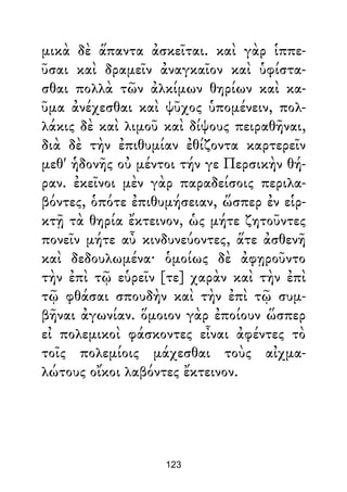 μικὰ δὲ ἅπαντα ἀσκεῖται. καὶ γὰρ ἱππε-
ῦσαι καὶ δραμεῖν ἀναγκαῖον καὶ ὑφίστα-
σθαι πολλὰ τῶν ἀλκίμων θηρίων καὶ κα-
ῦμα ἀνέχεσθαι καὶ ψῦχος ὑπομένειν, πολ-
λάκις δὲ καὶ λιμοῦ καὶ δίψους πειραθῆναι,
διὰ δὲ τὴν ἐπιθυμίαν ἐθίζοντα καρτερεῖν
μεθ' ἡδονῆς οὐ μέντοι τήν γε Περσικὴν θή-
ραν. ἐκεῖνοι μὲν γὰρ παραδείσοις περιλα-
βόντες, ὁπότε ἐπιθυμήσειαν, ὥσπερ ἐν εἱρ-
κτῇ τὰ θηρία ἔκτεινον, ὡς μήτε ζητοῦντες
πονεῖν μήτε αὖ κινδυνεύοντες, ἅτε ἀσθενῆ
καὶ δεδουλωμένα· ὁμοίως δὲ ἀφῃροῦντο
τὴν ἐπὶ τῷ εὑρεῖν [τε] χαρὰν καὶ τὴν ἐπὶ
τῷ φθάσαι σπουδὴν καὶ τὴν ἐπὶ τῷ συμ-
βῆναι ἀγωνίαν. ὅμοιον γὰρ ἐποίουν ὥσπερ
εἰ πολεμικοὶ φάσκοντες εἶναι ἀφέντες τὸ
τοῖς πολεμίοις μάχεσθαι τοὺς αἰχμα-
λώτους οἴκοι λαβόντες ἔκτεινον.
123
 