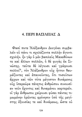 4. ΠΕΡΙ ΒΑΣΙΛΕΙΑΣ ∆
Φασί ποτε Ἀλέξανδρον ∆ιογένει συμβα-
λεῖν οὐ πάνυ τι σχολάζοντα πολλὴν ἄγοντι
σχολήν. ἦν γὰρ ὁ μὲν βασιλεὺς Μακεδόνων
τε καὶ ἄλλων πολλῶν, ὁ δὲ φυγὰς ἐκ Σι-
νώπης. ταῦτα δὲ λέγουσι καὶ γράφουσι
πολλοί*, τὸν Ἀλέξανδρον οὐχ ἧττον θαυ-
μάζοντες καὶ ἐπαινοῦντες, ὅτι τοσούτων
ἄρχων καὶ τῶν τότε μέγιστον δυνάμενος
οὐχ ὑπερεώρα πένητος ἀνθρώπου συνουσί-
αν νοῦν ἔχοντος καὶ δυναμένου καρτερεῖν.
οἱ γὰρ ἄνθρωποι χαίρουσι φύσει πάντες τι-
μωμένην ὁρῶντες φρόνησιν ὑπὸ τῆς μεγί-
στης ἐξουσίας τε καὶ δυνάμεως, ὥστε οὐ
124
 