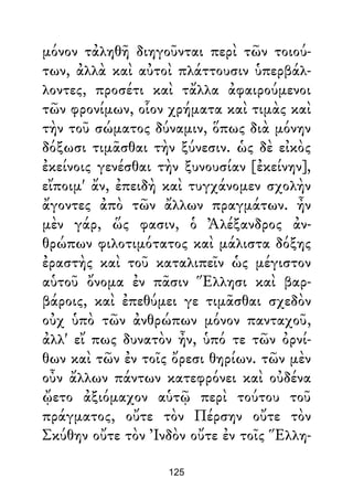 μόνον τἀληθῆ διηγοῦνται περὶ τῶν τοιού-
των, ἀλλὰ καὶ αὐτοὶ πλάττουσιν ὑπερβάλ-
λοντες, προσέτι καὶ τἄλλα ἀφαιρούμενοι
τῶν φρονίμων, οἷον χρήματα καὶ τιμὰς καὶ
τὴν τοῦ σώματος δύναμιν, ὅπως διὰ μόνην
δόξωσι τιμᾶσθαι τὴν ξύνεσιν. ὡς δὲ εἰκὸς
ἐκείνοις γενέσθαι τὴν ξυνουσίαν [ἐκείνην],
εἴποιμ' ἄν, ἐπειδὴ καὶ τυγχάνομεν σχολὴν
ἄγοντες ἀπὸ τῶν ἄλλων πραγμάτων. ἦν
μὲν γάρ, ὥς φασιν, ὁ Ἀλέξανδρος ἀν-
θρώπων φιλοτιμότατος καὶ μάλιστα δόξης
ἐραστὴς καὶ τοῦ καταλιπεῖν ὡς μέγιστον
αὑτοῦ ὄνομα ἐν πᾶσιν Ἕλλησι καὶ βαρ-
βάροις, καὶ ἐπεθύμει γε τιμᾶσθαι σχεδὸν
οὐχ ὑπὸ τῶν ἀνθρώπων μόνον πανταχοῦ,
ἀλλ' εἴ πως δυνατὸν ἦν, ὑπό τε τῶν ὀρνί-
θων καὶ τῶν ἐν τοῖς ὄρεσι θηρίων. τῶν μὲν
οὖν ἄλλων πάντων κατεφρόνει καὶ οὐδένα
ᾤετο ἀξιόμαχον αὑτῷ περὶ τούτου τοῦ
πράγματος, οὔτε τὸν Πέρσην οὔτε τὸν
Σκύθην οὔτε τὸν Ἰνδὸν οὔτε ἐν τοῖς Ἕλλη-
125
 