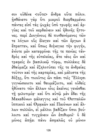 σιν οὐδένα <οὔτε> ἄνδρα οὔτε πόλιν.
ᾐσθάνετο γὰρ ὅτι μικροῦ διεφθαρμένοι
πάντες εἰσὶ τὰς ψυχὰς ὑπὸ τρυφῆς καὶ ἀρ-
γίας καὶ τοῦ κερδαίνειν καὶ ἡδονῆς ἥττο-
νες. περὶ ∆ιογένους δὲ πυνθανόμενος τῶν
τε λόγων οὓς ἔλεγεν καὶ τῶν ἔργων ἃ
ἔπραττεν, καὶ ὅπως διήνεγκε τὴν φυγήν,
ἐνίοτε μὲν κατεφρόνει τῆς τε πενίας τἀν-
δρὸς καὶ τῆς εὐτελείας, ἅτε νέος ὢν καὶ
τραφεὶς ἐν βασιλικῷ τύφῳ, πολλάκις δὲ
ἐθαύμαζε καὶ ἐζηλοτύπει τῆς τε ἀνδρείας
τοῦτον καὶ τῆς καρτερίας, καὶ μάλιστα τῆς
δόξης, ὅτι τοιοῦτος ὢν πᾶσι τοῖς Ἕλλησι
γιγνώσκοιτο καὶ θαυμάζοιτο, καὶ οὐδεὶς
ἠδύνατο τῶν ἄλλων οἷος ἐκεῖνος γενέσθαι
τῇ φιλοτιμίᾳ· καὶ ὅτι αὐτῷ μὲν ἔδει τῆς
Μακεδόνων φάλαγγος καὶ τοῦ Θετταλῶν
ἱππικοῦ καὶ Θρᾳκῶν καὶ Παιόνων καὶ ἄλ-
λων πολλῶν, εἰ μέλλοι βαδίζειν ὅποι βού-
λοιτο καὶ τυγχάνειν ὧν ἐπιθυμοῖ· ὁ δὲ
μόνος ἀπῄει πάνυ ἀσφαλῶς οὐ μόνον
126
 