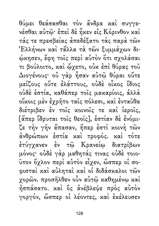 θύμει θεάσασθαι τὸν ἄνδρα καὶ συγγε-
νέσθαι αὐτῷ· ἐπεὶ δὲ ἧκεν εἰς Κόρινθον καὶ
τάς τε πρεσβείας ἀπεδέξατο τὰς παρὰ τῶν
Ἑλλήνων καὶ τἄλλα τὰ τῶν ξυμμάχων δι-
ῴκησεν, ἔφη τοῖς περὶ αὐτὸν ὅτι σχολάσαι
τι βούλοιτο, καὶ ᾤχετο, οὐκ ἐπὶ θύρας τοῦ
∆ιογένους· οὐ γὰρ ἦσαν αὐτῷ θύραι οὔτε
μείζους οὔτε ἐλάττους, οὐδὲ οἶκος ἴδιος
οὐδὲ ἑστία, καθάπερ τοῖς μακαρίοις, ἀλλὰ
οἴκοις μὲν ἐχρῆτο ταῖς πόλεσι, καὶ ἐνταῦθα
διέτριβεν ἐν τοῖς κοινοῖς τε καὶ ἱεροῖς,
[ἅπερ ἵδρυται τοῖς θεοῖς], ἑστίαν δὲ ἐνόμι-
ζε τὴν γῆν ἅπασαν, ἥπερ ἐστὶ κοινὴ τῶν
ἀνθρώπων ἑστία καὶ τροφός. καὶ τότε
ἐτύγχανεν ἐν τῷ Κρανείῳ διατρίβων
μόνος· οὐδὲ γὰρ μαθητάς τινας οὐδὲ τοιο-
ῦτον ὄχλον περὶ αὑτὸν εἶχεν, ὥσπερ οἱ σο-
φισταὶ καὶ αὐληταὶ καὶ οἱ διδάσκαλοι τῶν
χορῶν. προσῆλθεν οὖν αὐτῷ καθημένῳ καὶ
ἠσπάσατο. καὶ ὃς ἀνέβλεψε πρὸς αὐτὸν
γοργόν, ὥσπερ οἱ λέοντες, καὶ ἐκέλευσεν
128
 