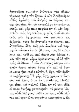 ἀποστῆναι σμικρόν· ἐτύγχανε γὰρ ἀλεαι-
νόμενος πρὸς τὸν ἥλιον. ὁ οὖν Ἀλέξανδρος
εὐθὺς ἠγάσθη τοῦ ἀνδρὸς τὸ θάρσος καὶ
τὴν ἡσυχίαν, ὅτι οὐ κατεπλάγη ἐπιστάντος
αὐτῷ. καὶ γάρ πως πεφύκασιν οἱ μὲν θαρ-
ραλέοι τοὺς θαρραλέους φιλεῖν, οἱ δὲ δειλοὶ
τοὺς μὲν ὑφορῶνται καὶ μισοῦσιν ὡς
ἐχθρούς, τοὺς δὲ ἀγεννεῖς προσίενται καὶ
ἀγαπῶσιν. ὅθεν τοῖς μὲν ἀλήθεια καὶ παρ-
ρησία πάντων ἐστὶν ἥδιστον, τοῖς δὲ κολα-
κεία καὶ ψεῦδος, καὶ ἀκούουσιν ἡδέως οἱ
μὲν τῶν πρὸς χάριν ὁμιλούντων, οἱ δὲ τῶν
πρὸς ἀλήθειαν. ὁ οὖν ∆ιογένης ὀλίγον ἐπι-
σχὼν ἤρετο αὐτὸν ὅστις εἴη καὶ τί βου-
λόμενος ἥκοι πρὸς αὐτόν, ἤ, ἔφη, τῶν ἐμῶν
τι ληψόμενος; Ἦ γάρ, ἔφη, χρήματα ἔστι
σοι καὶ ἔχεις ὅτου ἂν μεταδοίης; Πολλά
γε, εἶπε, καὶ πολλοῦ ἄξια, ὧν σὺ οὐκ οἶδα
εἴ ποτε δυνήσῃ μεταλαβεῖν. οὐ μέντοι ‘ἄο-
ρας οὐδὲ λέβητας’ οὐδὲ κρατῆρας οὐδὲ κλί-
νας καὶ τραπέζας τυγχάνω κεκτημένος, ὥς
129
 