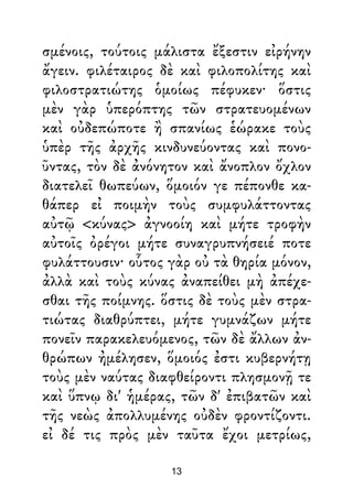 σμένοις, τούτοις μάλιστα ἔξεστιν εἰρήνην
ἄγειν. φιλέταιρος δὲ καὶ φιλοπολίτης καὶ
φιλοστρατιώτης ὁμοίως πέφυκεν· ὅστις
μὲν γὰρ ὑπερόπτης τῶν στρατευομένων
καὶ οὐδεπώποτε ἢ σπανίως ἑώρακε τοὺς
ὑπὲρ τῆς ἀρχῆς κινδυνεύοντας καὶ πονο-
ῦντας, τὸν δὲ ἀνόνητον καὶ ἄνοπλον ὄχλον
διατελεῖ θωπεύων, ὅμοιόν γε πέπονθε κα-
θάπερ εἰ ποιμὴν τοὺς συμφυλάττοντας
αὐτῷ <κύνας> ἀγνοοίη καὶ μήτε τροφὴν
αὐτοῖς ὀρέγοι μήτε συναγρυπνήσειέ ποτε
φυλάττουσιν· οὗτος γὰρ οὐ τὰ θηρία μόνον,
ἀλλὰ καὶ τοὺς κύνας ἀναπείθει μὴ ἀπέχε-
σθαι τῆς ποίμνης. ὅστις δὲ τοὺς μὲν στρα-
τιώτας διαθρύπτει, μήτε γυμνάζων μήτε
πονεῖν παρακελευόμενος, τῶν δὲ ἄλλων ἀν-
θρώπων ἠμέλησεν, ὅμοιός ἐστι κυβερνήτῃ
τοὺς μὲν ναύτας διαφθείροντι πλησμονῇ τε
καὶ ὕπνῳ δι' ἡμέρας, τῶν δ' ἐπιβατῶν καὶ
τῆς νεὼς ἀπολλυμένης οὐδὲν φροντίζοντι.
εἰ δέ τις πρὸς μὲν ταῦτα ἔχοι μετρίως,
13
 