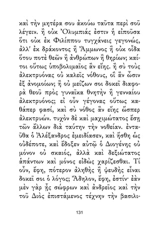 καὶ τὴν μητέρα σου ἀκούω ταῦτα περὶ σοῦ
λέγειν. ἢ οὐκ Ὀλυμπιάς ἐστιν ἡ εἰποῦσα
ὅτι οὐκ ἐκ Φιλίππου τυγχάνεις γεγονώς,
ἀλλ' ἐκ δράκοντος ἢ Ἄμμωνος ἢ οὐκ οἶδα
ὅτου ποτὲ θεῶν ἢ ἀνθρώπων ἢ θηρίων; καί-
τοι οὕτως ὑποβολιμαῖος ἂν εἴης. ἢ σὺ τοὺς
ἀλεκτρυόνας οὐ καλεῖς νόθους, οἳ ἂν ὦσιν
ἐξ ἀνομοίων; ἢ οὐ μείζων σοι δοκεῖ διαφο-
ρὰ θεοῦ πρὸς γυναῖκα θνητὴν ἢ γενναίου
ἀλεκτρυόνος; εἰ οὖν γέγονας οὕτως κα-
θάπερ φασί, καὶ σὺ νόθος ἂν εἴης ὥσπερ
ἀλεκτρυών. τυχὸν δὲ καὶ μαχιμώτατος ἔσῃ
τῶν ἄλλων διὰ ταύτην τὴν νοθείαν. ἐντα-
ῦθα ὁ Ἀλέξανδρος ἐμειδίασεν, καὶ ἥσθη ὡς
οὐδέποτε, καὶ ἔδοξεν αὐτῷ ὁ ∆ιογένης οὐ
μόνον οὐ σκαιός, ἀλλὰ καὶ δεξιώτατος
ἁπάντων καὶ μόνος εἰδὼς χαρίζεσθαι. Τί
οὖν, ἔφη, πότερον ἀληθὴς ἢ ψευδὴς εἶναι
δοκεῖ σοι ὁ λόγος; Ἄδηλον, ἔφη, ἐστίν· ἐὰν
μὲν γὰρ ᾖς σώφρων καὶ ἀνδρεῖος καὶ τὴν
τοῦ ∆ιὸς ἐπιστάμενος τέχνην τὴν βασιλι-
131
 