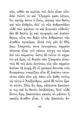 κήν, οὐθέν σε κωλύει τοῦ ∆ιὸς εἶναι υἱόν·
ἐπεὶ τοῦτό γε καὶ Ὅμηρόν φασι λέγειν,
ὅτι πατήρ ἐστιν ὁ Ζεύς, ὥσπερ τῶν θεῶν,
καὶ τῶν ἀνδρῶν, ἀλλ' οὐ τῶν ἀνδραπόδων
οὐδὲ τῶν φαύλων τε καὶ ἀγεννῶν οὐδενός·
ἐὰν δὲ δειλὸς ᾖς καὶ τρυφερὸς καὶ ἀνελεύ-
θερος, οὔτε σοι θεῶν οὔτε ἀνθρώπων τῶν
ἀγαθῶν προσήκει. ἀλλὰ τοῖς μὲν ἐν Θή-
βαις Σπαρτοῖς ποτε λεγομένοις σημεῖον
λέγεται εἶναι τοῦ γένους λόγχη τις οἶμαι
ἐπὶ τοῦ σώματος· ὅστις δὲ τοῦτο τὸ σημε-
ῖον μὴ ἔχοι, οὐ δοκεῖν τῶν Σπαρτῶν εἶναι·
τοῖς δὲ τοῦ ∆ιὸς ἐκγόνοις οὐκ οἴει σημεῖον
ἐνεῖναι τῇ ψυχῇ, ἐξ οὗ φανεροὶ ἔσονται τοῖς
δυναμένοις γνωρίζειν εἴτε ἐξ ἐκείνου γεγο-
νότες εἰσὶν εἴτε μή; πάνυ οὖν ἥσθη τούτῳ
τῷ λόγῳ ὁ Ἀλέξανδρος. μετὰ δὲ τοῦτο ἤρε-
το αὐτόν, Πῶς ἄν, ἔφη, κάλλιστα βασιλεύ-
οι τις; καὶ ὃς δεινὸν ὑποβλέψας, Ἀλλ' οὐδὲ
ἔστιν, ἔφη, βασιλεύειν κακῶς οὐ μᾶλλον ἢ
κακῶς ἀγαθὸν εἶναι. ὁ γὰρ βασιλεὺς ἀν-
132
 