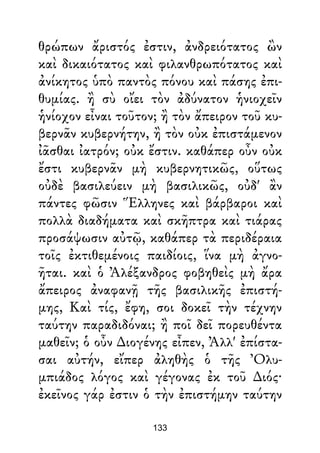 θρώπων ἄριστός ἐστιν, ἀνδρειότατος ὢν
καὶ δικαιότατος καὶ φιλανθρωπότατος καὶ
ἀνίκητος ὑπὸ παντὸς πόνου καὶ πάσης ἐπι-
θυμίας. ἢ σὺ οἴει τὸν ἀδύνατον ἡνιοχεῖν
ἡνίοχον εἶναι τοῦτον; ἢ τὸν ἄπειρον τοῦ κυ-
βερνᾶν κυβερνήτην, ἢ τὸν οὐκ ἐπιστάμενον
ἰᾶσθαι ἰατρόν; οὐκ ἔστιν. καθάπερ οὖν οὐκ
ἔστι κυβερνᾶν μὴ κυβερνητικῶς, οὕτως
οὐδὲ βασιλεύειν μὴ βασιλικῶς, οὐδ' ἂν
πάντες φῶσιν Ἕλληνες καὶ βάρβαροι καὶ
πολλὰ διαδήματα καὶ σκῆπτρα καὶ τιάρας
προσάψωσιν αὐτῷ, καθάπερ τὰ περιδέραια
τοῖς ἐκτιθεμένοις παιδίοις, ἵνα μὴ ἀγνο-
ῆται. καὶ ὁ Ἀλέξανδρος φοβηθεὶς μὴ ἄρα
ἄπειρος ἀναφανῇ τῆς βασιλικῆς ἐπιστή-
μης, Καὶ τίς, ἔφη, σοι δοκεῖ τὴν τέχνην
ταύτην παραδιδόναι; ἢ ποῖ δεῖ πορευθέντα
μαθεῖν; ὁ οὖν ∆ιογένης εἶπεν, Ἀλλ' ἐπίστα-
σαι αὐτήν, εἴπερ ἀληθὴς ὁ τῆς Ὀλυ-
μπιάδος λόγος καὶ γέγονας ἐκ τοῦ ∆ιός·
ἐκεῖνος γάρ ἐστιν ὁ τὴν ἐπιστήμην ταύτην
133
 