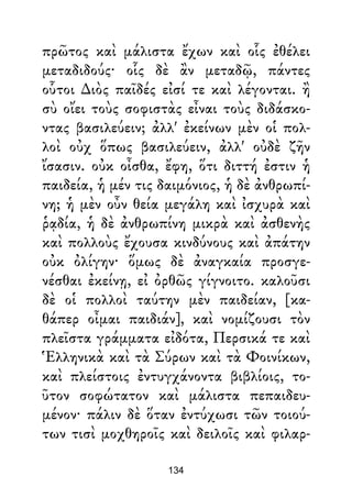 πρῶτος καὶ μάλιστα ἔχων καὶ οἷς ἐθέλει
μεταδιδούς· οἷς δὲ ἂν μεταδῷ, πάντες
οὗτοι ∆ιὸς παῖδές εἰσί τε καὶ λέγονται. ἢ
σὺ οἴει τοὺς σοφιστὰς εἶναι τοὺς διδάσκο-
ντας βασιλεύειν; ἀλλ' ἐκείνων μὲν οἱ πολ-
λοὶ οὐχ ὅπως βασιλεύειν, ἀλλ' οὐδὲ ζῆν
ἴσασιν. οὐκ οἶσθα, ἔφη, ὅτι διττή ἐστιν ἡ
παιδεία, ἡ μέν τις δαιμόνιος, ἡ δὲ ἀνθρωπί-
νη; ἡ μὲν οὖν θεία μεγάλη καὶ ἰσχυρὰ καὶ
ῥᾳδία, ἡ δὲ ἀνθρωπίνη μικρὰ καὶ ἀσθενὴς
καὶ πολλοὺς ἔχουσα κινδύνους καὶ ἀπάτην
οὐκ ὀλίγην· ὅμως δὲ ἀναγκαία προσγε-
νέσθαι ἐκείνῃ, εἰ ὀρθῶς γίγνοιτο. καλοῦσι
δὲ οἱ πολλοὶ ταύτην μὲν παιδείαν, [κα-
θάπερ οἶμαι παιδιάν], καὶ νομίζουσι τὸν
πλεῖστα γράμματα εἰδότα, Περσικά τε καὶ
Ἑλληνικὰ καὶ τὰ Σύρων καὶ τὰ Φοινίκων,
καὶ πλείστοις ἐντυγχάνοντα βιβλίοις, το-
ῦτον σοφώτατον καὶ μάλιστα πεπαιδευ-
μένον· πάλιν δὲ ὅταν ἐντύχωσι τῶν τοιού-
των τισὶ μοχθηροῖς καὶ δειλοῖς καὶ φιλαρ-
134
 