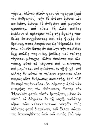 γύροις, ὀλίγου ἄξιόν φασι τὸ πρᾶγμα [καὶ
τὸν ἄνθρωπον]· τὴν δὲ ἑτέραν ἐνίοτε μὲν
παιδείαν, ἐνίοτε δὲ ἀνδρείαν καὶ μεγαλο-
φροσύνην. καὶ οὕτω δὴ ∆ιὸς παῖδας
ἐκάλουν οἱ πρότερον τοὺς τῆς ἀγαθῆς παι-
δείας ἐπιτυγχάνοντας καὶ τὰς ψυχὰς ἀν-
δρείους, πεπαιδευμένους ὡς Ἡρακλέα ἐκε-
ῖνον. οὐκοῦν ὅστις ἂν ἐκείνην τὴν παιδείαν
ἔχῃ καλῶς πεφυκώς, ῥᾳδίως καὶ ταύτης
γίγνεται μέτοχος, ὀλίγα ἀκούσας καὶ ὀλι-
γάκις, αὐτὰ τὰ μέγιστα καὶ κυριώτατα,
καὶ μεμύηται καὶ φυλάττει ἐν τῇ ψυχῇ. καὶ
οὐδεὶς ἂν αὐτόν τι τούτων ἀφέλοιτο οὔτε
καιρὸς οὔτε ἄνθρωπος σοφιστής, ἀλλ' οὐδ'
ἂν πυρί τις ἐκκαῦσαι βουλόμενος· ἀλλὰ κἂν
ἐμπρήσῃ τις τὸν ἄνθρωπον, ὥσπερ τὸν
Ἡρακλέα φασὶν αὑτὸν ἐμπρῆσαι, μένοι ἂν
αὐτοῦ τὰ δόγματα ἐν τῇ ψυχῇ, καθάπερ
οἶμαι τῶν κατακαιομένων νεκρῶν τοὺς
ὀδόντας φασὶ διαμένειν, τοῦ ἄλλου σώμα-
τος δαπανηθέντος ὑπὸ τοῦ πυρός. [οὐ γὰρ
135
 