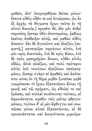 μαθεῖν, ἀλλ' ὑπομνησθῆναι δεῖται μόνον·
ἔπειτα εὐθὺς οἶδέν τε καὶ ἐγνώρισεν, ὡς ἂν
ἐξ ἀρχῆς τὰ δόγματα ἔχων ταῦτα ἐν τῇ
αὑτοῦ διανοίᾳ.] προσέτι δέ, ἐὰν μὲν ἀνδρὶ
περιπέσῃ ὥσπερ ὁδὸν ἐπισταμένῳ, ῥᾳδίως
ἐκεῖνος ἐπέδειξεν αὐτῷ, καὶ μαθὼν εὐθὺς
ἄπεισιν· ἐὰν δὲ ἀγνοοῦντι καὶ ἀλαζόνι [σο-
φιστῇ,] κατατρίψει περιάγων αὐτόν, ὁτὲ
μὲν πρὸς ἀνατολάς, ὁτὲ δὲ πρὸς δύσιν, ὁτὲ
δὲ πρὸς μεσημβρίαν ἕλκων, οὐδὲν αὐτὸς
εἰδώς, ἀλλὰ εἰκάζων, καὶ πολὺ πρότερον
αὐτὸς ὑπὸ τοιούτων ἀλαζόνων πεπλανη-
μένος. ὥσπερ <γὰρ> αἱ ἀμαθεῖς καὶ ἀκόλα-
στοι κύνες ἐν τῇ θήρᾳ μηδὲν ξυνεῖσαι μηδὲ
γνωρίσασαι τὸ ἴχνος ἐξαπατῶσιν ἄλλας τῇ
φωνῇ καὶ τῷ σχήματι, ὡς εἰδυῖαί τε καὶ
ὁρῶσαι, καὶ πολλαὶ συνέπονται ταύταις, αἱ
ἀφρονέσταται σχεδὸν ταῖς μάτην φθεγγο-
μέναις, τούτων δ' αἱ μὲν ἄφθογγοι καὶ σιω-
πῶσαι μόναι αὐταὶ ἐξαπατῶνται, αἱ δὲ
προπετέσταται καὶ ἀνοητόταται μιμούμε-
136
 