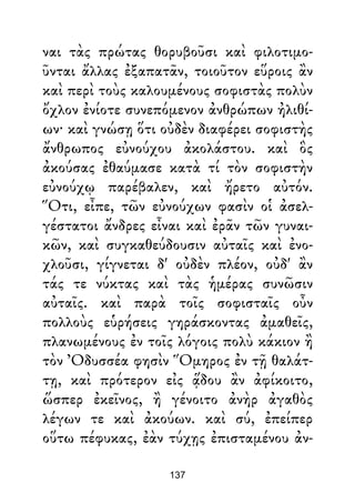 ναι τὰς πρώτας θορυβοῦσι καὶ φιλοτιμο-
ῦνται ἄλλας ἐξαπατᾶν, τοιοῦτον εὕροις ἂν
καὶ περὶ τοὺς καλουμένους σοφιστὰς πολὺν
ὄχλον ἐνίοτε συνεπόμενον ἀνθρώπων ἠλιθί-
ων· καὶ γνώσῃ ὅτι οὐδὲν διαφέρει σοφιστὴς
ἄνθρωπος εὐνούχου ἀκολάστου. καὶ ὃς
ἀκούσας ἐθαύμασε κατὰ τί τὸν σοφιστὴν
εὐνούχῳ παρέβαλεν, καὶ ἤρετο αὐτόν.
Ὅτι, εἶπε, τῶν εὐνούχων φασὶν οἱ ἀσελ-
γέστατοι ἄνδρες εἶναι καὶ ἐρᾶν τῶν γυναι-
κῶν, καὶ συγκαθεύδουσιν αὐταῖς καὶ ἐνο-
χλοῦσι, γίγνεται δ' οὐδὲν πλέον, οὐδ' ἂν
τάς τε νύκτας καὶ τὰς ἡμέρας συνῶσιν
αὐταῖς. καὶ παρὰ τοῖς σοφισταῖς οὖν
πολλοὺς εὑρήσεις γηράσκοντας ἀμαθεῖς,
πλανωμένους ἐν τοῖς λόγοις πολὺ κάκιον ἢ
τὸν Ὀδυσσέα φησὶν Ὅμηρος ἐν τῇ θαλάτ-
τῃ, καὶ πρότερον εἰς ᾅδου ἂν ἀφίκοιτο,
ὥσπερ ἐκεῖνος, ἢ γένοιτο ἀνὴρ ἀγαθὸς
λέγων τε καὶ ἀκούων. καὶ σύ, ἐπείπερ
οὕτω πέφυκας, ἐὰν τύχῃς ἐπισταμένου ἀν-
137
 
