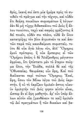 δρός, ἱκανή σοί ἐστι μία ἡμέρα πρὸς τὸ συ-
νιδεῖν τὸ πρᾶγμα καὶ τὴν τέχνην, καὶ οὐδὲν
ἔτι δεήσῃ ποικίλων σοφισμάτων ἢ λόγων·
ἐὰν δὲ μὴ τύχῃς διδασκάλου τοῦ ∆ιὸς ἢ ἄλ-
λου τοιούτου, ταχὺ καὶ σαφῶς φράζοντος ἃ
δεῖ ποιεῖν, οὐδέν σοι πλέον, οὐδὲ ἂν ὅλον
κατατρίψῃς τὸν βίον ἀγρυπνῶν τε καὶ ἀσι-
τῶν παρὰ τοῖς κακοδαίμοσι σοφισταῖς. το-
ῦτο δὲ οὐκ ἐγὼ λέγω νῦν, ἀλλ' Ὅμηρος
ἐμοῦ πρότερος. ἢ οὐκ ἔμπειρος εἶ τῶν
Ὁμήρου ἐπῶν; ὁ δὲ Ἀλέξανδρος μέγιστον
ἐφρόνει, ὅτι ἠπίστατο μὲν τὸ ἕτερον ποίη-
μα ὅλον, τὴν Ἰλιάδα, πολλὰ δὲ καὶ τῆς
Ὀδυσσείας. θαυμάσας οὖν ἔφη, Καὶ ποῦ
διείλεκται περὶ τούτων Ὅμηρος; Ἐκεῖ,
ἔφη, ὅπου τὸν Μίνω λέγει τοῦ ∆ιὸς ὀαρι-
στήν. ἢ οὐ τὸ ὀαρίζειν ὁμιλεῖν ἐστιν; οὐκο-
ῦν ὁμιλητὴν τοῦ ∆ιός φησιν αὐτὸν εἶναι,
ὥσπερ ἂν εἰ ἔφη μαθητήν. ἆρ' οὖν ὑπὲρ ἄλ-
λων αὐτὸν οἴει [μανθάνειν τε καὶ] ὁμιλεῖν
τῷ ∆ιὶ πραγμάτων ἢ τῶν δικαίων καὶ βα-
138
 