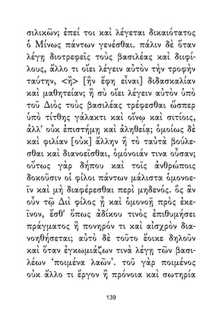 σιλικῶν; ἐπεί τοι καὶ λέγεται δικαιότατος
ὁ Μίνως πάντων γενέσθαι. πάλιν δὲ ὅταν
λέγῃ διοτρεφεῖς τοὺς βασιλέας καὶ διιφί-
λους, ἄλλο τι οἴει λέγειν αὐτὸν τὴν τροφὴν
ταύτην, <ἢ> [ἣν ἔφη εἶναι] διδασκαλίαν
καὶ μαθητείαν; ἢ σὺ οἴει λέγειν αὐτὸν ὑπὸ
τοῦ ∆ιὸς τοὺς βασιλέας τρέφεσθαι ὥσπερ
ὑπὸ τίτθης γάλακτι καὶ οἴνῳ καὶ σιτίοις,
ἀλλ' οὐκ ἐπιστήμῃ καὶ ἀληθείᾳ; ὁμοίως δὲ
καὶ φιλίαν [οὐκ] ἄλλην ἢ τὸ ταὐτὰ βούλε-
σθαι καὶ διανοεῖσθαι, ὁμόνοιάν τινα οὖσαν;
οὕτως γὰρ δήπου καὶ τοῖς ἀνθρώποις
δοκοῦσιν οἱ φίλοι πάντων μάλιστα ὁμονοε-
ῖν καὶ μὴ διαφέρεσθαι περὶ μηδενός. ὃς ἂν
οὖν τῷ ∆ιὶ φίλος ᾖ καὶ ὁμονοῇ πρὸς ἐκε-
ῖνον, ἔσθ' ὅπως ἀδίκου τινὸς ἐπιθυμήσει
πράγματος ἢ πονηρόν τι καὶ αἰσχρὸν δια-
νοηθήσεται; αὐτὸ δὲ τοῦτο ἔοικε δηλοῦν
καὶ ὅταν ἐγκωμιάζων τινὰ λέγῃ τῶν βασι-
λέων ‘ποιμένα λαῶν’. τοῦ γὰρ ποιμένος
οὐκ ἄλλο τι ἔργον ἢ πρόνοια καὶ σωτηρία
139
 