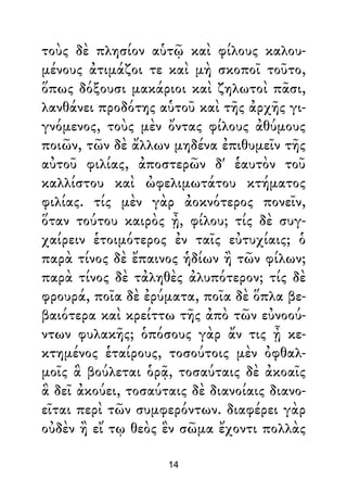τοὺς δὲ πλησίον αὑτῷ καὶ φίλους καλου-
μένους ἀτιμάζοι τε καὶ μὴ σκοποῖ τοῦτο,
ὅπως δόξουσι μακάριοι καὶ ζηλωτοὶ πᾶσι,
λανθάνει προδότης αὑτοῦ καὶ τῆς ἀρχῆς γι-
γνόμενος, τοὺς μὲν ὄντας φίλους ἀθύμους
ποιῶν, τῶν δὲ ἄλλων μηδένα ἐπιθυμεῖν τῆς
αὐτοῦ φιλίας, ἀποστερῶν δ' ἑαυτὸν τοῦ
καλλίστου καὶ ὠφελιμωτάτου κτήματος
φιλίας. τίς μὲν γὰρ ἀοκνότερος πονεῖν,
ὅταν τούτου καιρὸς ᾖ, φίλου; τίς δὲ συγ-
χαίρειν ἑτοιμότερος ἐν ταῖς εὐτυχίαις; ὁ
παρὰ τίνος δὲ ἔπαινος ἡδίων ἢ τῶν φίλων;
παρὰ τίνος δὲ τἀληθὲς ἀλυπότερον; τίς δὲ
φρουρά, ποῖα δὲ ἐρύματα, ποῖα δὲ ὅπλα βε-
βαιότερα καὶ κρείττω τῆς ἀπὸ τῶν εὐνοού-
ντων φυλακῆς; ὁπόσους γὰρ ἄν τις ᾖ κε-
κτημένος ἑταίρους, τοσούτοις μὲν ὀφθαλ-
μοῖς ἃ βούλεται ὁρᾷ, τοσαύταις δὲ ἀκοαῖς
ἃ δεῖ ἀκούει, τοσαύταις δὲ διανοίαις διανο-
εῖται περὶ τῶν συμφερόντων. διαφέρει γὰρ
οὐδὲν ἢ εἴ τῳ θεὸς ἓν σῶμα ἔχοντι πολλὰς
14
 